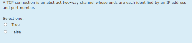 A TCP connection is an abstract two-way channel whose ends are each identified by an IP address
and port number.
Select one:
O True
O False
