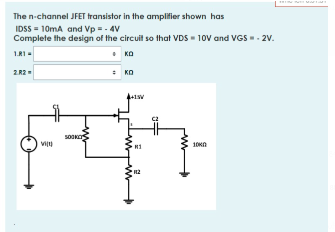 The n-channel JFET transistor in the amplifier shown has
IDSS = 10mA and Vp = - 4V
Complete the design of the circuit so that VDS = 10V and VGS = - 2V.
* KO
1.R1 =
: KO
2.R2 =
4+15V
5OOKO
Vi(t)
10KO
R1
R2
