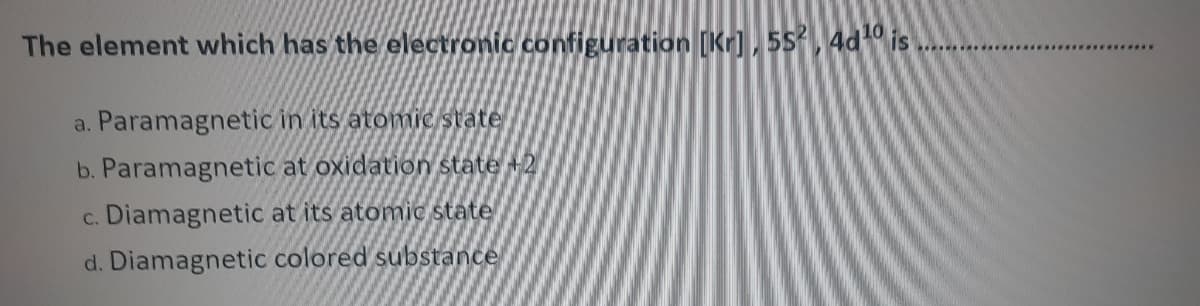 The element which has the electronic configuration [Kr), 55, 4d is
IS
a. Paramagnetic in its atomic state
b. Paramagnetic at oxidation state +2
c. Diamagnetic at its atomic state
d. Diamagnetic colored substance
