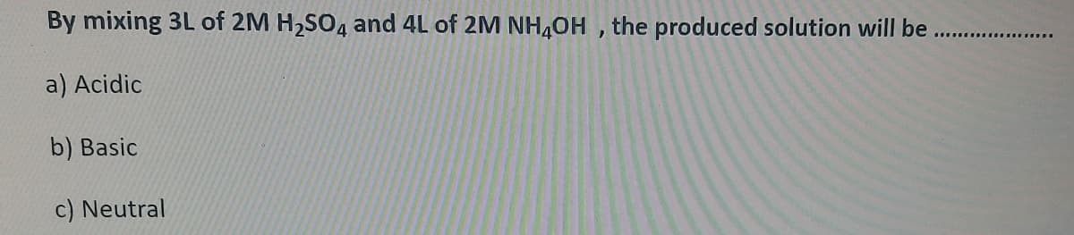 By mixing 3L of 2M H2SO4 and 4L of 2M NH4OH , the produced solution will be
.........
a) Acidic
b) Basic
c) Neutral
