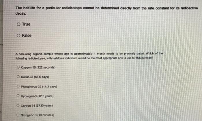 The half-life for a particular radioisotope cannot be determined directly from the rate constant for its radioactive
decay.
O True
O False
A non-living organic sample whose age is approximately 1 month needs to be precisely dated. Which of the
following radioisotopes, with half-lives indicated, would be the most appropriate one to use for this purpose?
O Oxygon-15 (122 seconds)
O Sulfur-35 (87.5 days)
O Phosphorus-32 (14.3 days)
O Hydrogen-3 (12.3 years)
O Carbon-14 (5730 years)
O Nitrogen-13 (10 minutes)
