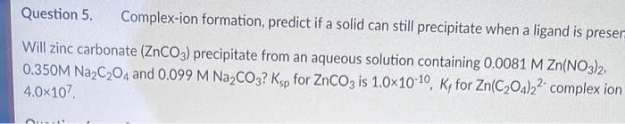 Question 5.
Complex-ion formation, predict if a solid can still precipitate when a ligand is preser
Will zinc carbonate (ZNCO3) precipitate from an aqueous solution containing 0.0081 M Zn(NO3)2,
0.350M Na2C204 and 0.099 M N22CO3? Ksp for ZNCO3 is 1.0x1010, K for Zn(C2O4)22 complex ion
4.0x107.
