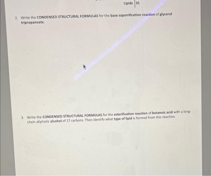 Lipids 31
2. Write the CONDENSED STRUCTURAL FORMULAS for the base saponification reaction of glycerol
tripropanoate.
3. Write the CONDENSED STRUCTURAL FORMULAS for the esterification reaction of butanoic acid with a long-
chain aliphatic alcohol of 17 carbons. Then identify what type of lipid is formed from this reaction.
