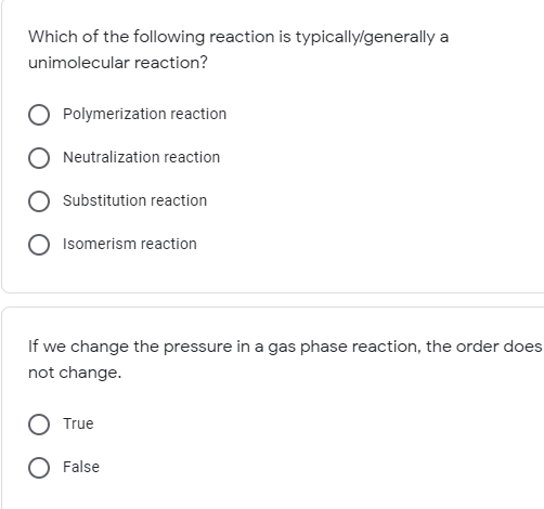 Which of the following reaction is typically/generally a
unimolecular reaction?
Polymerization reaction
Neutralization reaction
Substitution reaction
Isomerism reaction
If we change the pressure in a gas phase reaction, the order does
not change.
True
False
