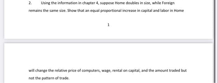 2.
Using the information in chapter 4, suppose Home doubles in size, while Foreign
remains the same size. Show that an equal proportional increase in capital and labor in Home
1
will change the relative price of computers, wage, rental on capital, and the amount traded but
not the pattern of trade.
