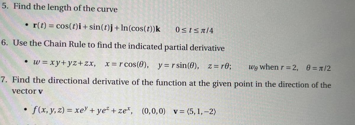 5. Find the length of the curve
• r(t) = cos(t)i+sin(t)j + ln(cos(t))k
6. Use the Chain Rule to find the indicated partial derivative
• w=xy+yz+zx, x=rcos (0), y=rsin(0), z=r0;
we when r = 2, 0 = π/2
7. Find the directional derivative of the function at the given point in the direction of the
vector v
●
0≤t≤π/4
f(x, y, z)= xey + ye²+zet, (0,0,0) v = (5,1, -2)