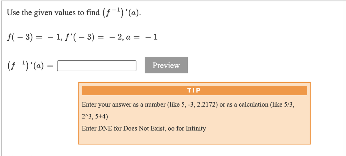 ### Inverse Function Derivative Calculation

To calculate the derivative of the inverse function \((f^{-1})'(a)\) using the provided values, follow these steps.

Given values:
\[ f(-3) = -1, \quad f'(-3) = -2, \quad a = -1 \]

To find:
\[ (f^{-1})'(a) \]

### Calculation:
Use the formula for the derivative of the inverse function:
\[ \left( f^{-1} \right)'(a) = \frac{1}{f'\left( f^{-1}(a) \right)} \]

Since \( f^{-1}(-1) = -3 \):
\[ f(-3) = -1 \]

We are given:
\[ f'(-3) = -2 \]

Thus,
\[ (f^{-1})'(-1) = \frac{1}{-2} = -\frac{1}{2} \]

### Answer:
\[ (f^{-1})'(-1) = -\frac{1}{2} \]

### Interactive Section:
Enter your answer below and press 'Preview' to check:

\[ (f^{-1})'(a) \, = \, \text{[  ]} \, \text{Preview} \]

#### TIP:
- Enter your answer as a number (like \( 5, -3, 2.2172 \)) or as a calculation (like \( \frac{5}{3}, 2^3, 5+4 \))
- Enter DNE for Does Not Exist, \( \infty \) for Infinity