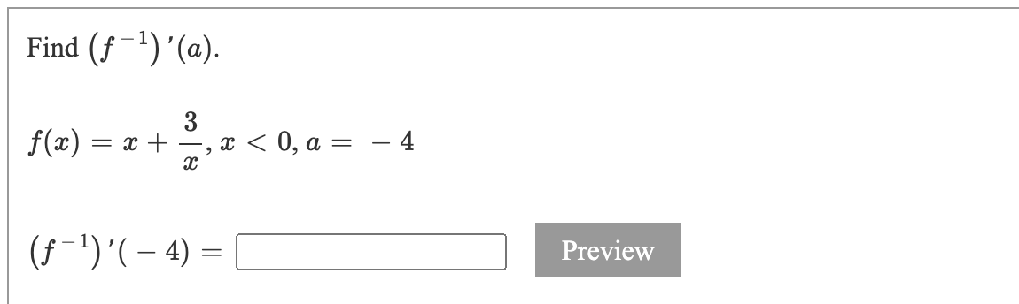 ### Example Calculus Problem

#### Objective
Find \((f^{-1})'(a)\).

#### Problem Statement
Given the function:

\[ f(x) = x + \frac{3}{x}, \ x < 0, \ a = -4 \]

Calculate:

\[ (f^{-1})'(-4) = \]

(Note: There is an empty input box next to the expression followed by a "Preview" button indicating where students can input their answers.)

#### Instructions
To find the derivative of the inverse function \((f^{-1})'(a)\), use the following formula:

\[ (f^{-1})'(a) = \frac{1}{f'(f^{-1}(a))} \]

1. **Find \( f'(x) \)**:
   - Differentiate \( f(x) \) with respect to \( x \).

2. **Determine \( x \) such that \( f(x) = a \)**:
   - Solve for \( x \) from \( f(x) = a \).

3. **Evaluate the derivative**:
   - Compute \( f'(x) \) at this value of \( x \).

4. **Reciprocal of the derivative**:
   - Find the reciprocal to obtain \( (f^{-1})'(a) \).

Students should carefully follow these steps to solve the problem and input their answer in the provided box before clicking the "Preview" button to check their solution.