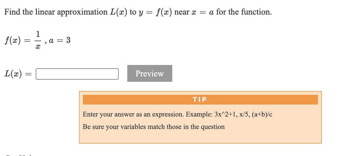 ## Linear Approximation Problem

**Problem Statement:**
Find the linear approximation \(L(x)\) to \(y = f(x)\) near \(x = a\) for the function.

\[
f(x) = \frac{1}{x}, \; a = 3
\]

**Solution:**
\[
L(x) = 
\]

**Instructions for Answer Submission:**

* Enter your answer as an expression. Example: \(3x^2 + 1\), \(x/5\), \(\frac{(a + b)}{c}\)
* Be sure your variables match those in the question.

**How to Approach:**
When solving for the linear approximation, you will need to use the formula for the linear approximation at \(a\):

\[
L(x) = f(a) + f'(a)(x - a)
\]

**Step-by-Step Guide:**

1. **Determine \(f(a)\)**:
   \[
   f(a) = f(3) = \frac{1}{3}
   \]

2. **Find the derivative \(f'(x)\)**:
   \[
   f'(x) = -\frac{1}{x^2}
   \]

3. **Evaluate the derivative at \(a\)**:
   \[
   f'(3) = -\frac{1}{9}
   \]

4. **Substitute \(f(a)\) and \(f'(a)\) into the linear approximation formula**:
   \[
   L(x) = \frac{1}{3} - \frac{1}{9}(x - 3)
   \]

5. **Simplify the expression**:
   \[
   L(x) = \frac{1}{3} - \frac{1}{9}x + \frac{1}{3}
   \]
   \[
   L(x) = \frac{2}{3} - \frac{1}{9}x
   \]

By following these steps, you can obtain the linear approximation. Enter this expression into the provided input box and click "Preview" to check your answer.