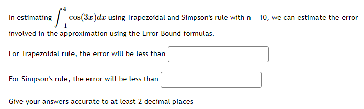 In estimating L cos(3x) dx using Trapezoidal and Simpson's rule with n = 10, we can estimate the error
involved in the approximation using the Error Bound formulas.
For Trapezoidal rule, the error will be less than
For Simpson's rule, the error will be less than
Give your answers accurate to at least 2 decimal places