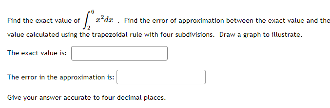 ### Problem Statement

Find the exact value of the integral \( \int_{2}^{6} x^2 \, dx \). Determine the error of approximation between the exact value and the value calculated using the trapezoidal rule with four subdivisions. Illustrate this with a graph.

1. **The exact value is:** [__________]

2. **The error in the approximation is:** [__________]

Provide your answers accurate to four decimal places.

### Explanation

- **Integral Calculation**: This involves calculating the definite integral of the function \( x^2 \) from 2 to 6. 
- **Trapezoidal Rule**: The approximation will use this method, which divides the interval into four subintervals and calculates areas of trapezoids under the curve.
- **Graph**: Would typically illustrate the comparison between the exact curve and the trapezoidal approximation, showing the areas of each trapezoid. 

The results should highlight the small differences between the exact and approximated values, emphasizing numerical analysis techniques.