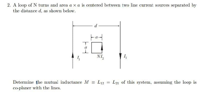 2. A loop of N turns and area a xa is centered between two line current sources separated by
the distance d, as shown below.
4₁
T
a
d
NI₂
Determine the mutual inductance M = L12 =
co-planer with the lines.
L21 of this system, assuming the loop is