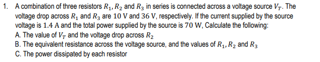 1. A combination of three resistors R1, R2 and R3 in series is connected across a voltage source Vr. The
voltage drop across R, and R3 are 10 V and 36 V, respectively. If the current supplied by the source
voltage is 1.4 A and the total power supplied by the source is 70 W, Calculate the following:
A. The value of V, and the voltage drop across R2
B. The equivalent resistance across the voltage source, and the values of R1, R2 and R3
C. The power dissipated by each resistor
