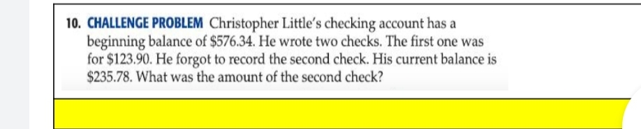 10. CHALLENGE PROBLEM Christopher Little's checking account has a
beginning balance of $576.34. He wrote two checks. The first one was
for $123.90. He forgot to record the second check. His current balance is
$235.78. What was the amount of the second check?