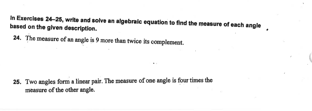 In Exercises 24–25, write and solve an algebraic equation to find the measure of each angle
based on the given description.
24. The measure of an angle is 9 more than twice its complement.
25. Two angles form a linear pair. The measure of one angle is four times the
measure of the other angle.
