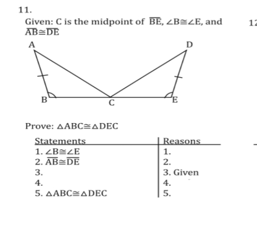 11.
Given: C is the midpoint of BE, B=ZE, and
AB=DE
12
A
D
B
Prove: AABC=ADEC
Statements
Reasons
1. ZB=ZE
1.
2. AB=DE
2.
3.
3. Given
4.
5.
4.
5. AABC=ADEC
