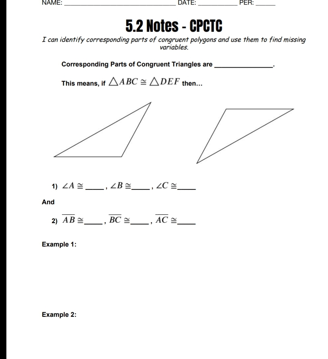 NAME:
DATE:
PER:
5.2 Notes - CPCTC
%3D
I can identify corresponding parts of congruent polygons and use them to find missing
variables.
Corresponding Parts of Congruent Triangles are
This means, if AABC = ADEF then...
1) ZA =__, ZB =-
, ZC =_
And
2) АВ
ВС У
AC E
Example 1:
Example 2:
