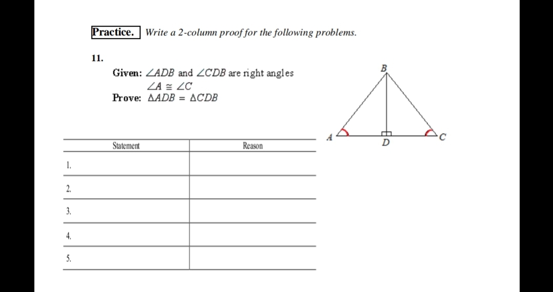 Practice.
Write a 2-column proof for the following problems.
11.
Given: ZADB and ZCDB are right angles
ZA = ZC
Prove: AADB = ACDB
Statement
Reason
1.
2.
3.
4.
5.
