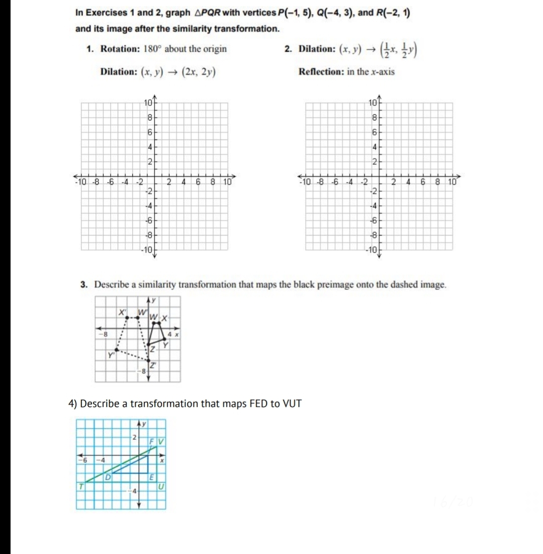 In Exercises 1 and 2, graph APQR with vertices P(-1, 5), Q(-4, 3), and R(-2, 1)
and its image after the similarity transformation.
1. Rotation: 180° about the origin
2. Dilation: (x, y) → (-x, y)
Dilation: (x, y)
(2x, 2y)
Reflection: in the x-axis
101
10
8
6
4
4
8 10
8 10
-2
-2
10-8
-6
-4
4
6.
10
-8
-6
-4
-2
-2
-4
-4
-6
-6
-8
-10
-10
3. Describe a similarity transformation that maps the black preimage onto the dashed image.
Ay
-8
4
Y
4) Describe a transformation that maps FED to VUT
IV
D
