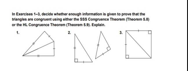 In Exercises 1-3, decide whether enough information is given to prove that the
triangles are congruent using either the SSS Congruence Theorem (Theorem 5.8)
or the HL Congruence Theorem (Theorem 5.9). Explain.
1.
2.
3.
