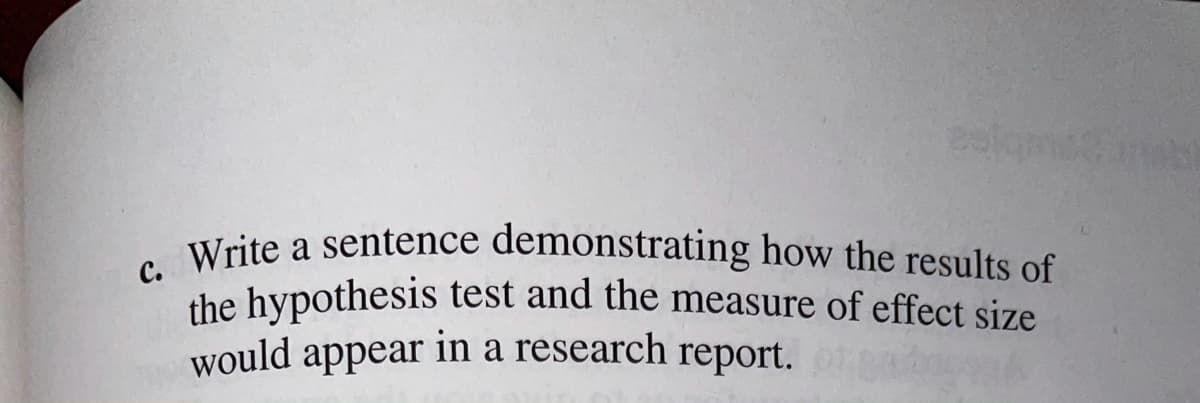 Write a sentence demonstrating how the results of
Pelqmsina
с.
Write a sentence demonstrating how the results of
the hypothesis test and the measure of effect size
would appear in a research report.
