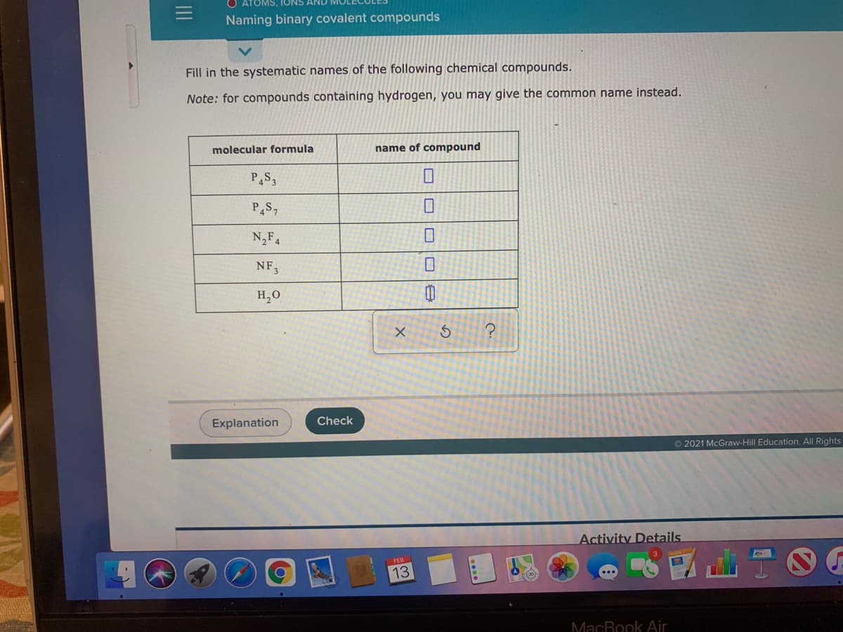 ATOMS, IONS
Naming binary covalent compounds
Fill in the systematic names of the following chemical compounds.
Note: for compounds containing hydrogen, you may give the common name instead.
molecular formula
name of compound
PS7
N,F4
NF3
H,0
Explanation
Check
© 2021 McGraw-Hill Education. All Rights
Activity Details.
FEB
13
MacBook Air
II
