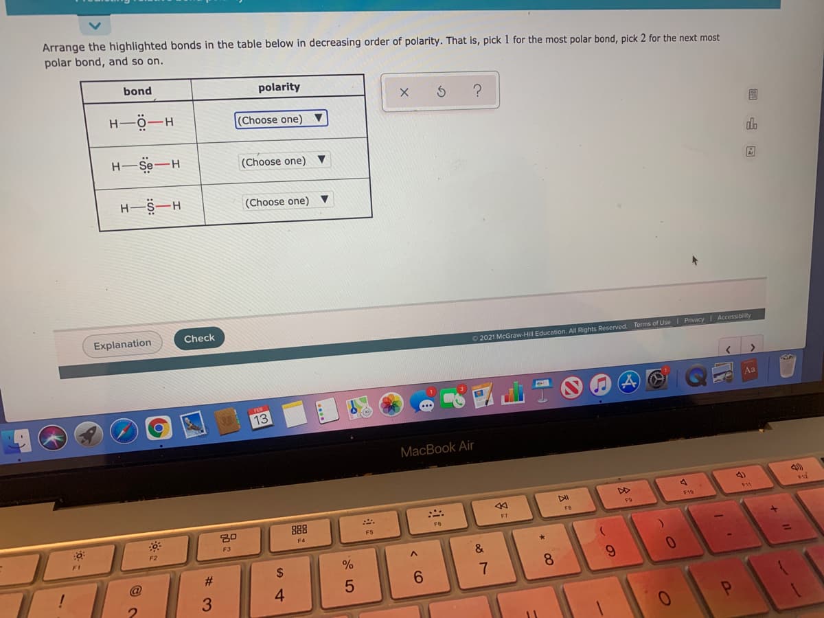 Arrange the highlighted bonds in the table below in decreasing order of polarity. That is, pick 1 for the most polar bond, pick 2 for the next most
polar bond, and so on.
bond
polarity
H-ö-H
(Choose one)
H-Se-H
(Choose one) ▼
do
(Choose one)
Explanation
Check
O 2021 McGraw-Hill Education. All Rights Reserved. Terms of Use I Privacy | Accessibility
Aa
13
MacBook Air
4)
DD
88
F9
F8
F4
F5
F3
F1
&
#3
2$
9.
6.
7
8.
3
4
又:
