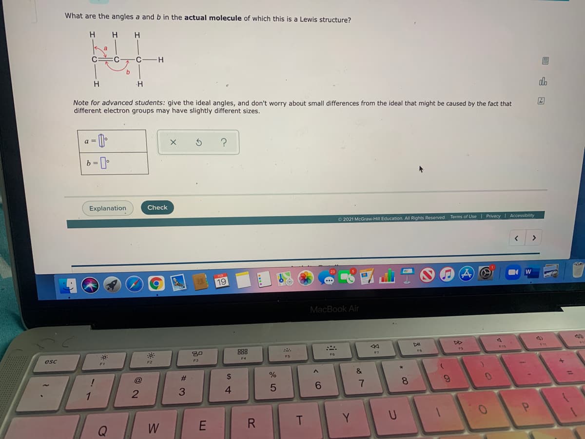 What are the angles a and b in the actual molecule of which this is a Lewis structure?
H.
H
C-
H
圖
H
H
Note for advanced students: give the ideal angles, and don't worry about small differences from the ideal that might be caused by the fact that
different electron groups may have slightly different sizes.
a =
?
Explanation
Check
O2021 McGraw-Hill Education. All Rights Reserved. Terms of Use I Privacy Accessibility
>
19
MacBook Air
88
F10
F6
esc
F4
F2
F3
F1
24
%
&
@
7
6.
1
2
3
4
E
R
T.
Y
U
Q
W
+
* CO
