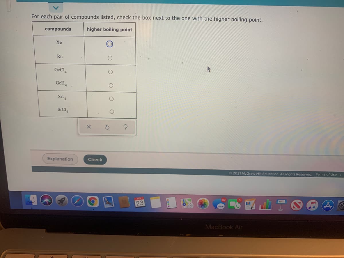 For each pair of compounds listed, check the box next to the one with the higher boiling point.
compounds
higher boiling point
Xe
Rn
GeCl
GeH,
Sil,
SiCl,
Explanation
Check
22021 McGraw-Hill Education. All Rights Reserved.
Terms of Use
23
MacBook Air
