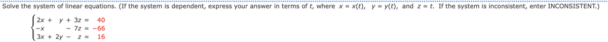 Solve the system of linear equations. (If the system is dependent, express your answer in terms of t, where x = x(t), y = y(t), and z = t. If the system is inconsistent, enter INCONSISTENT.)
2x +
y + 3z =
40
-X
7z = -66
3x + 2y
Z = 16