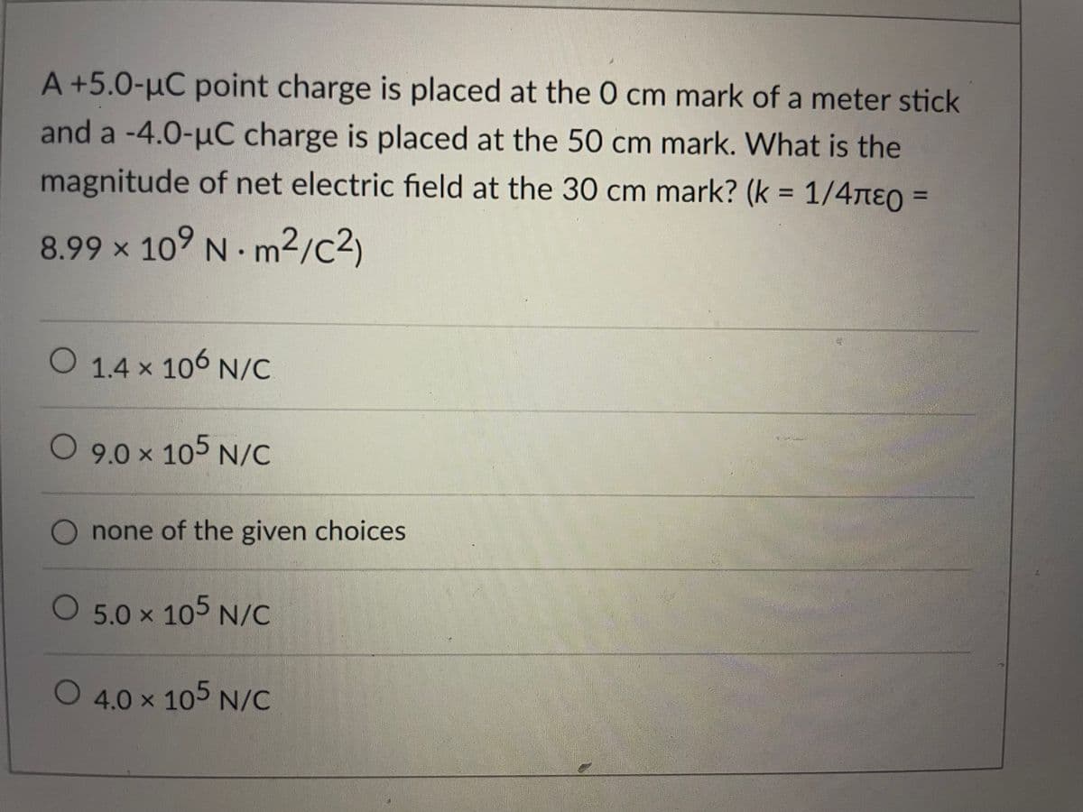 A +5.0-µC point charge is placed at the 0 cm mark of a meter stick
and a -4.0-uC charge is placed at the 50 cm mark. What is the
magnitude of net electric field at the 30 cm mark? (k = 1/4ne0 =
8.99 x 10° N m²/c2)
O 1.4 x 106 N/C
9.0 x 105 N/C
none of the given choices
5.0 x 105 N/C
O 4.0 x 105 N/C
