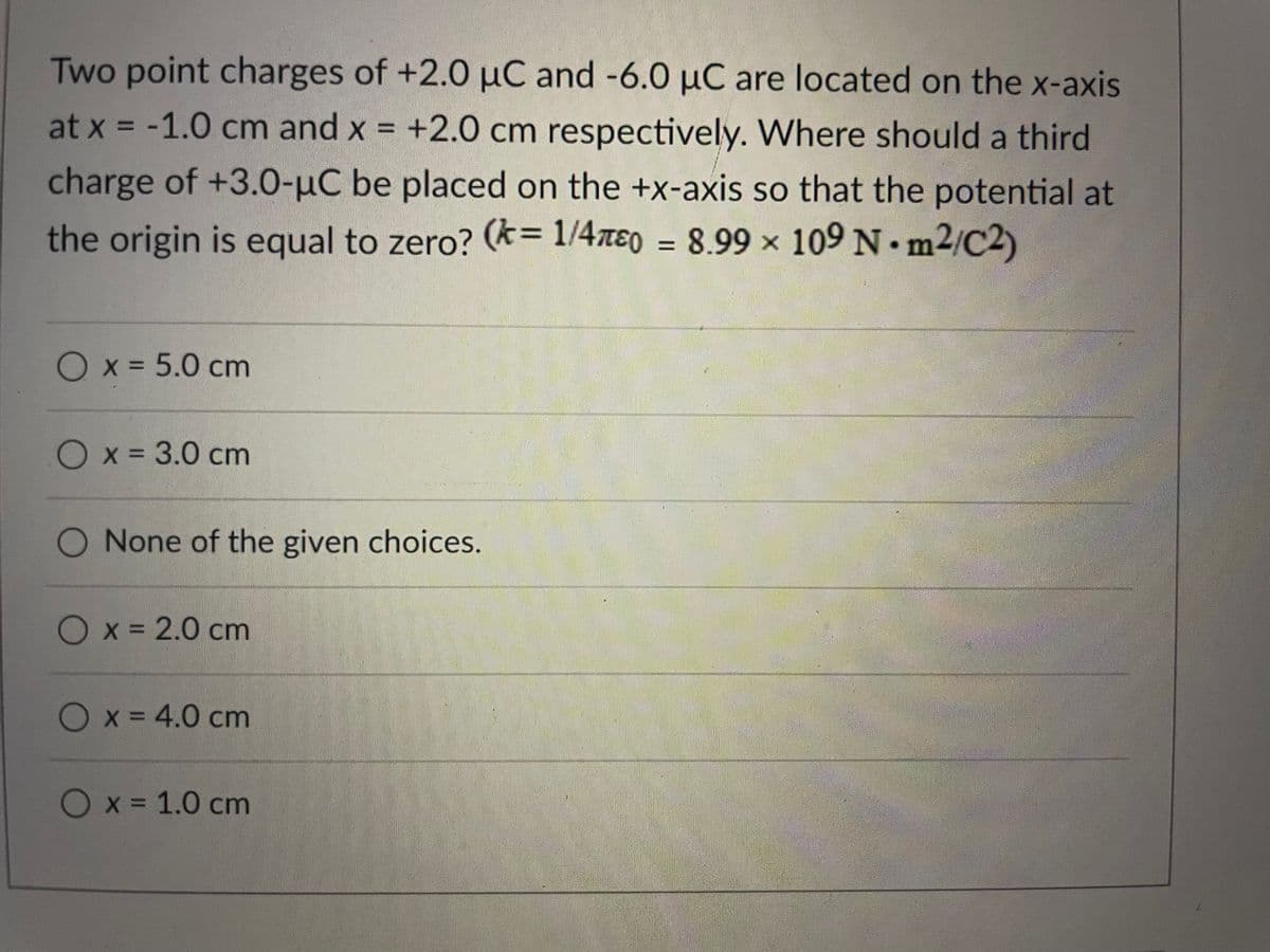 Two point charges of +2.0 µC and -6.0 µC are located on the x-axis
-1.0 cm and x = +2.0 cm respectively. Where should a third
charge of +3.0-µC be placed on the +x-axis so that the potential at
the origin is equal to zero? (k= 1/4xɛ0 = 8.99 x 109 N. m2/C2)
Ox35.0 cm
Ox= 3.0 cm
None of the given choices.
Ox = 2.0 cm
Ox = 4.0 cm
Ox = 1.0 cm
