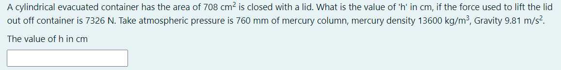 A cylindrical evacuated container has the area of 708 cm2 is closed with a lid. What is the value of 'h' in cm, if the force used to lift the lid
out off container is 7326 N. Take atmospheric pressure is 760 mm of mercury column, mercury density 13600 kg/m³, Gravity 9.81 m/s?.
The value of h in cm
