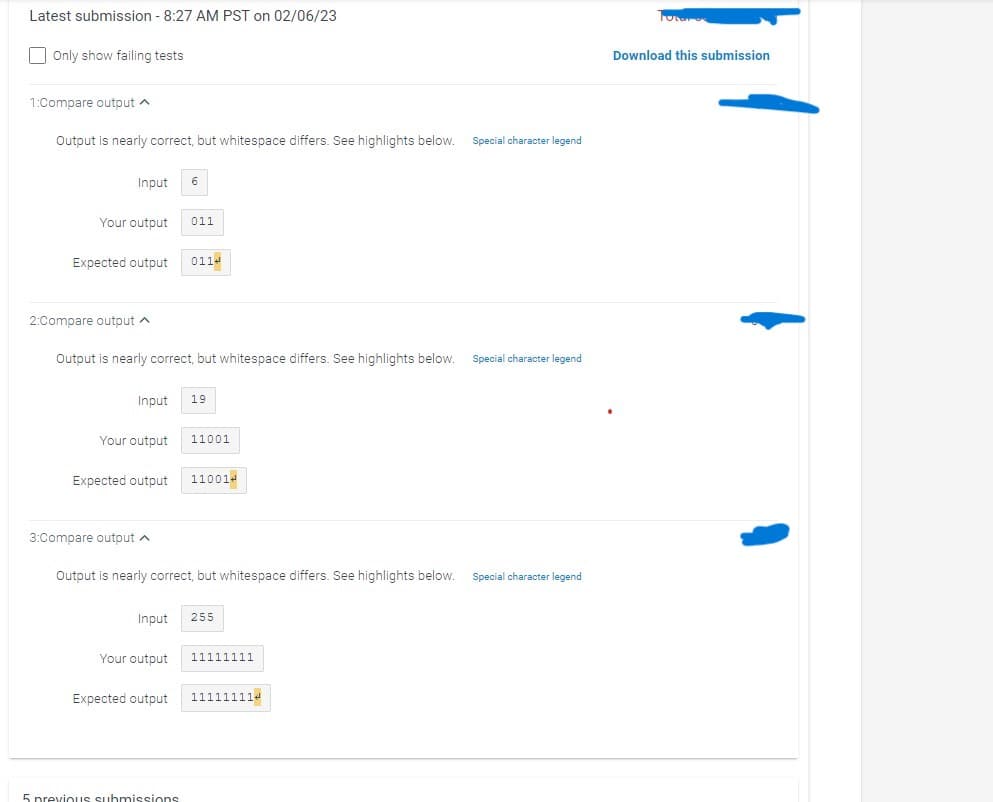 Latest submission - 8:27 AM PST on 02/06/23
Only show failing tests
1:Compare output ^
Output is nearly correct, but whitespace differs. See highlights below.
Input 6
Your output
Expected output
2:Compare output A
Output is nearly correct, but whitespace differs. See highlights below.
Your output
3:Compare output
Expected output
Input 19
Input
011
Your output
0114
Expected output
Output is nearly correct, but whitespace differs. See highlights below.
5 previous submissions
11001
110014
255
11111111
111111114
Special character legend
Special character legend
Special character legend
Futer
Download this submission