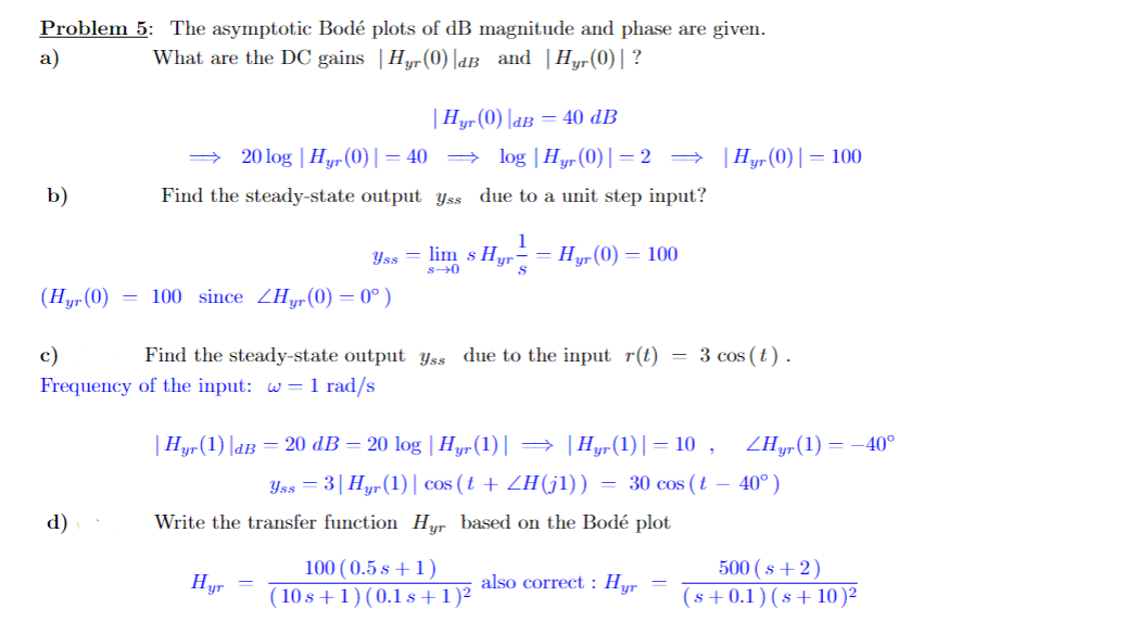 Problem 5: The asymptotic Bodé plots of dB magnitude and phase are given.
a)
What are the DC gains | Hyr (0)|dB and Hyr (0)| ?
b)
d)
| Hyr (0) |dB = 40 dB
20log | Hyr (0)| = 40 ⇒ log | Hyr (0)|=2 ⇒ | Hyr (0)| = 100
due to a unit step input?
Find the steady-state output yss
(Hyr (0) = 100 since ZHyr (0) = 0°)
c)
Frequency
Yss=lim s Hyr - Hyr (0) = 100
1
S
s→0
Find the steady-state output yss due to the input r(t)
of the input: w = 1 rad/s
Hyr
| Hyr (1) |dB = 20 dB = 20 log | Hyr (1)| → |Hyr(1)|= 10,
Yss = 3| Hyr (1)| cos (t + ZH(j1))
Write the transfer function Hyr based on the Bodé plot
100 (0.5 s + 1)
(10s +1) (0.1 s + 1)²
=
=
3 cos (t).
also correct: Hyr
ZHyr (1) = -40°
30 cos (t-40°)
500 (s+2)
(s+0.1) (s+10)²