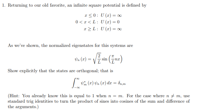 1. Returning to our old favorite, an infinite square potential is defined by
I<0: U (x) = ∞
0 < x < L: U (x) = 0
r > L: U (x) = ∞
As we've shown, the normalized eigenstates for this systems are
/2
tin (7) = Vžsin (Fnz)
Show explicitly that the states are orthogonal; that is
| (x) vn (x) dx = ôn,m
(Hint: You already know this is equal to 1 when n = m. For the case where n m, use
standard trig identities to turn the product of sines into cosines of the sum and difference of
the arguments.)
