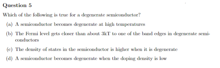 Question 5
Which of the following is true for a degenerate semiconductor?
(a) A semiconductor becomes degenerate at high temperatures
(b) The Fermi level gets closer than about 3kT to one of the band edges in degenerate semi-
conductors
(c) The density of states in the semiconductor is higher when it is degenerate
(d) A semiconductor becomes degenerate when the doping density is low
