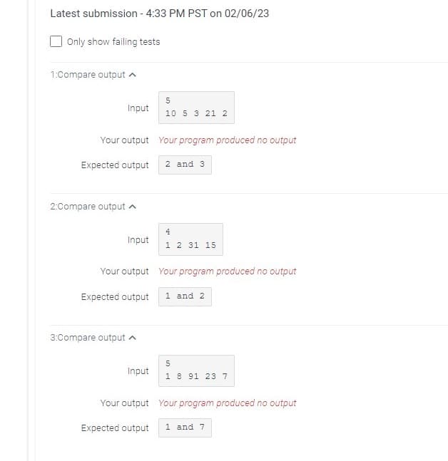 Latest submission - 4:33 PM PST on 02/06/23
Only show failing tests
1:Compare output
2:Compare output
Input
Your output Your program produced no output
Expected output
Input
3:Compare output
5
10 5 3 21 2
Input
2 and 3
Your output Your program produced no output
Expected output 1 and 2
4
1 2 31 15
5
1 8 91 23 7
Your output Your program produced no output
Expected output 1 and 7