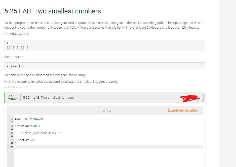 5.25 LAB: Two smallest numbers
Write a program that reads a list of integers, and outputs the two smallest integers in the list, in ascending order. The input begins with an
integer indicating the number of integers that follow. You can assume that the list will have at least 2 integers and less than 20 integers.
Ex: If the input is:
5
10 5 3 21 2
the output is:
2 and 3
To achieve the above, first read the integers into an array.
Hint: Make sure to initialize the second smallest and smallest integers properly.
450336.2961436.qx3zqy7
LAB
ACTIVITY
1 #include <stdio.h>
2
3 int main(void) {
4
M6789
5
5.25.1: LAB: Two smallest numbers
8}
/* Type your code here. */
return 0;
main.c
Load default template...