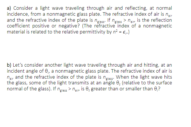 a) Consider a light wave traveling through air and reflecting, at normal
incidence, from a nonmagnetic glass plate. The refractive index of air is nair
and the refractive index of the plate is nglass. If nglass > nair is the reflection
coefficient positive or negative? (The refractive index of a nonmagnetic
material is related to the relative permittivity by n² = €₁.)
b) Let's consider another light wave traveling through air and hitting, at an
incident angle of 0, a nonmagnetic glass plate. The refractive index of air is
nair and the refractive index of the plate is nglass. When the light wave hits
the glass, some of the light transmits at an angle 0, (relative to the surface
normal of the glass). If nglass>nair is ₂ greater than or smaller than 0,?