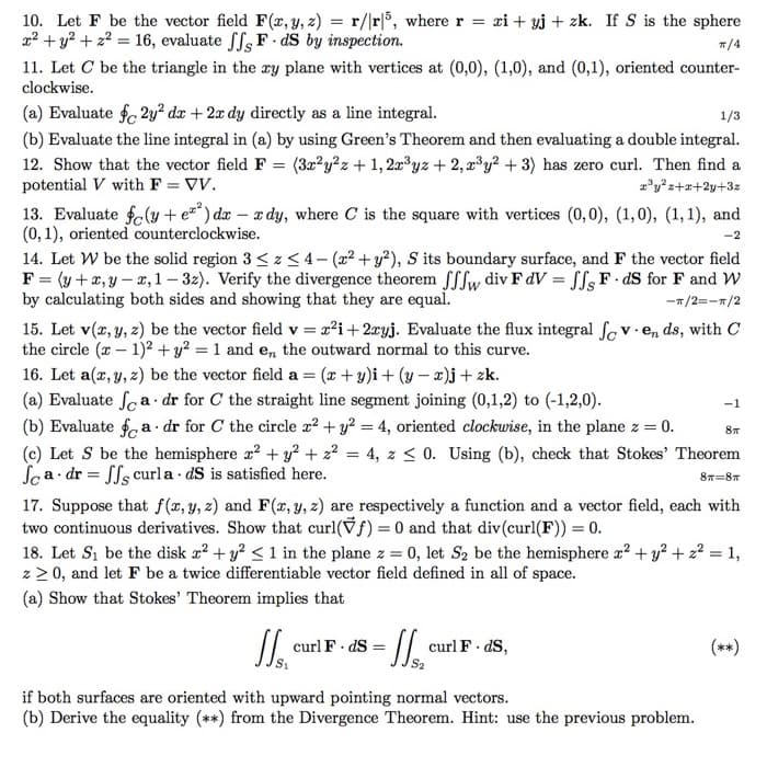 10. Let F be the vector field F(x, y, z) = r/r5, where r = xi+yj + zk. If S is the sphere
x² + y² + z² = 16, evaluate ff, F. dS by inspection.
ㅠ/4
11. Let C be the triangle in the ry plane with vertices at (0,0), (1,0), and (0,1), oriented counter-
clockwise.
(a) Evaluate f2y² dx + 2x dy directly as a line integral.
1/3
(b) Evaluate the line integral in (a) by using Green's Theorem and then evaluating a double integral.
12. Show that the vector field F (3x²y²z+1,2x³yz + 2, x³y² + 3) has zero curl. Then find a
x³y²z+x+2y+3z
=
potential V with F = VV.
13. Evaluate f(y + e) dx - xdy, where C is the square with vertices (0,0), (1,0), (1, 1), and
(0,1), oriented counterclockwise.
-2
14. Let W be the solid region 3 ≤ z ≤4-(x² + y²), S its boundary surface, and F the vector field
F = (y + x,y-x, 1-32). Verify the divergence theorem ffw div F dV=ffs F. dS for F and W
by calculating both sides and showing that they are equal.
-π/2=-π/2
15. Let v(x, y, z) be the vector field v = x²i+ 2xyj. Evaluate the flux integral foven ds, with C
the circle (x-1)² + y² = 1 and en, the outward normal to this curve.
16. Let a(x, y, z) be the vector field a = (x+y)i + (y-x)j + zk.
(a) Evaluate fa. dr for C the straight line segment joining (0,1,2) to (-1,2,0).
(b) Evaluate fa dr for C the circle x² + y² = 4, oriented clockwise, in the plane z = 0.
=
4, z ≤ 0. Using (b), check that Stokes' Theorem
(c) Let S be the hemisphere x² + y² + 2²
Sa dr=ffs curla. dS is satisfied here.
8п=8п
17. Suppose that f(x, y, z) and F(x, y, z) are respectively a function and a vector field, each with
two continuous derivatives. Show that curl(ƒ) = 0 and that div(curl(F)) = 0.
JJ₁₁ curl F. ds = ₁
-1
18. Let S₁ be the disk x² + y² ≤ 1 in the plane z = 0, let S₂ be the hemisphere x² + y² + z² = 1,
z ≥ 0, and let F be a twice differentiable vector field defined in all of space.
(a) Show that Stokes' Theorem implies that
curl F. ds,
8п
if both surfaces are oriented with upward pointing normal vectors.
(b) Derive the equality (**) from the Divergence Theorem. Hint: use the previous problem.
(**)