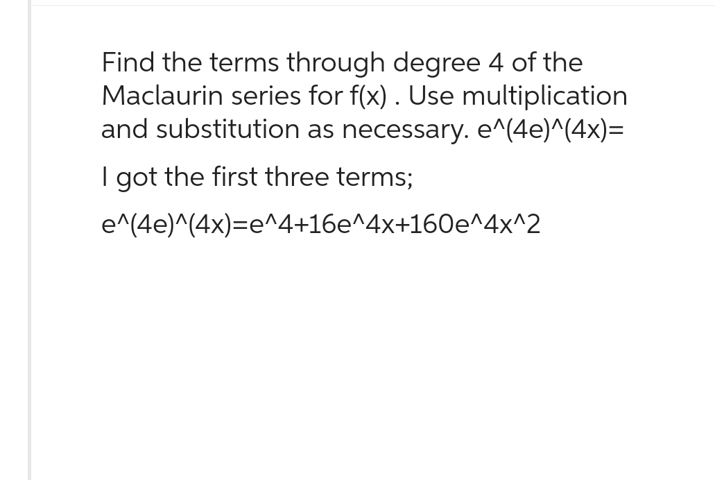 Find the terms through degree 4 of the
Maclaurin series for f(x). Use multiplication
and substitution as necessary. e^(4e)^(4x)=
I got the first three terms;
e^(4e)^(4x)=e^4+16e^4x+160e^4x^2