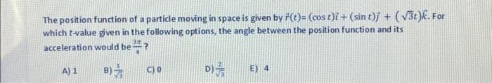 The position function of a particle moving in space is given by r(t)= (cost)i + (sin t)j + (√3t)k. For
which t-value given in the following options, the angle between the position function and its
acceleration would be?
B)
A) 1
C) 0
D)
E) 4