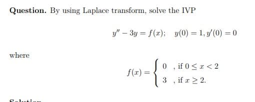 Question. By using Laplace transform, solve the IVP
where
Saluti.
y" - 3y = f(x); y(0) = 1, y (0) = 0
-{
f(x) =
0
3
, if 0 < x < 2
"
if x ≥ 2.