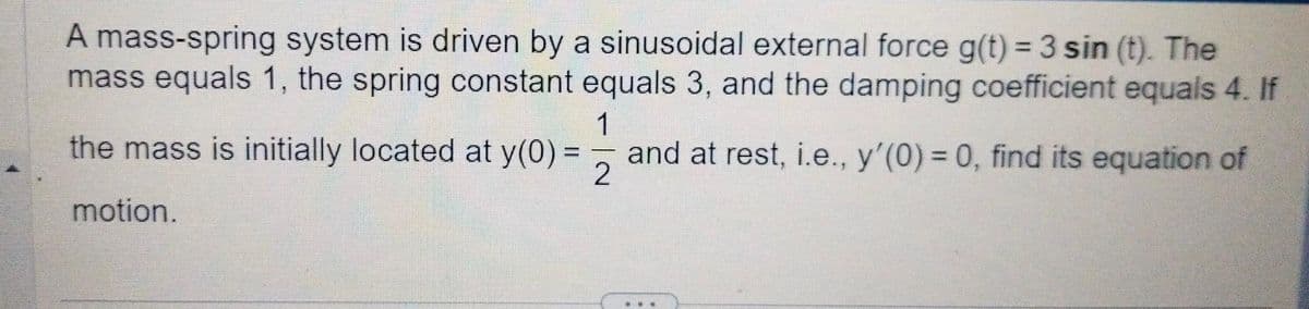 A mass-spring system is driven by a sinusoidal external force g(t) = 3 sin (t). The
mass equals 1, the spring constant equals 3, and the damping coefficient equals 4. If
1
the mass is initially located at y(0) =
and at rest, i.e., y'(0) = 0, find its equation of
2
motion.