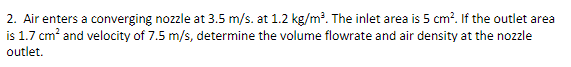 2. Air enters a converging nozzle at 3.5 m/s. at 1.2 kg/m³. The inlet area is 5 cm². If the outlet area
is 1.7 cm² and velocity of 7.5 m/s, determine the volume flowrate and air density at the nozzle
outlet.