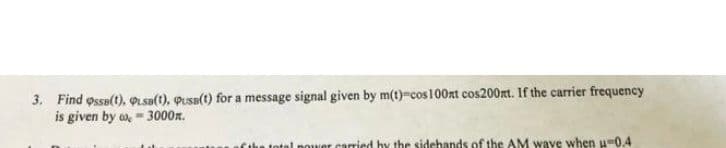 3. Find ossa(t), sa(1), Pusa(t) for a message signal given by m(t)-cos 100nt cos200mt. If the carrier frequency
is given by o, - 3000n.
total power carried hy the sidehands of the AM waye when u-0.4
