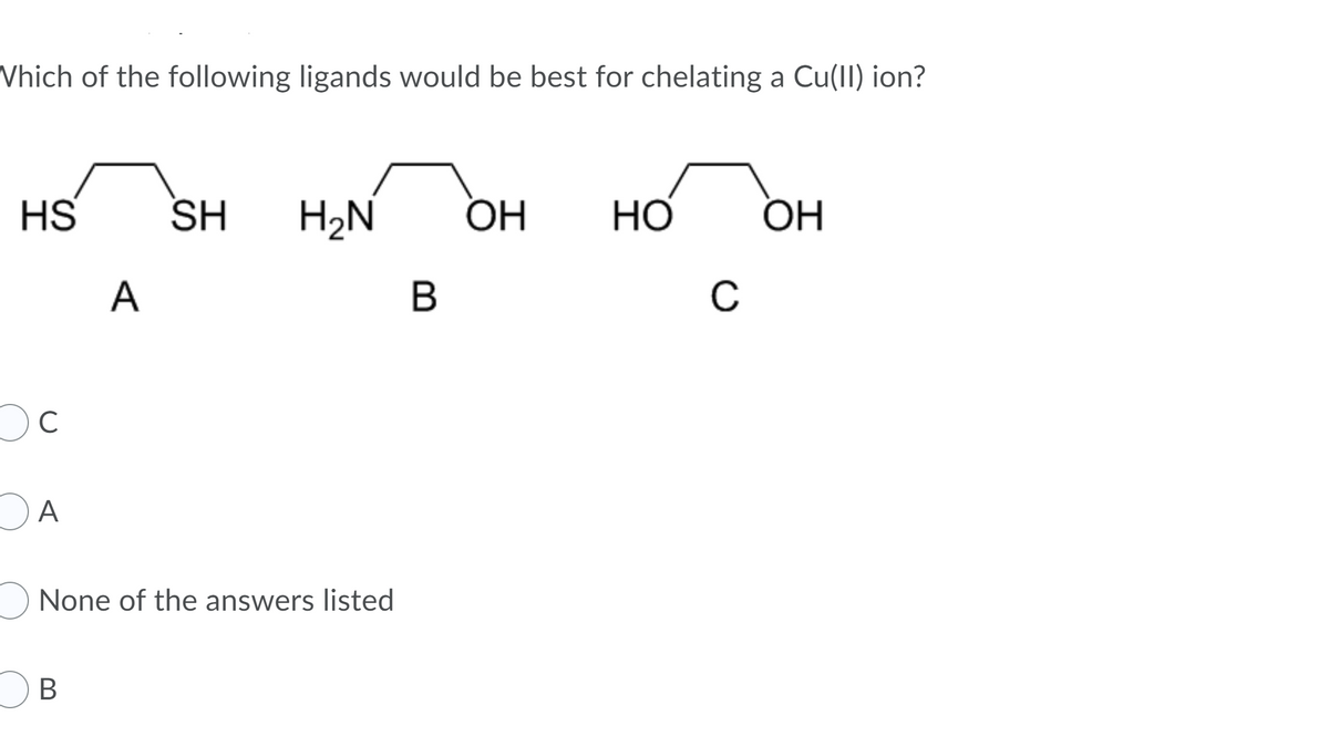 Vhich of the following ligands would be best for chelating a Cu(II) ion?
HS
SH
H2N
ОН
HO
ОН
A
B
Oc
OA
None of the answers listed
OB
