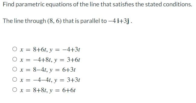 Find parametric equations of the line that satisfies the stated conditions.
The line through (8, 6) that is parallel to -4 i+3j.
O x = 8+6t, y = -4+3t
O x = -4+81, y = 3+6t
O x = 8–41, y = 6+3t
O x = -4-41, y
= 3+3t
O x = 8+81, y = 6+6t
