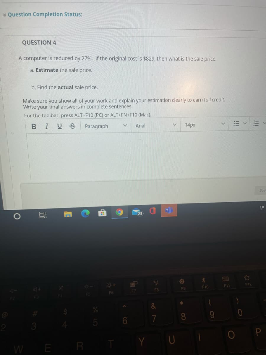Question Completion Status:
QUESTION 4
A computer is reduced by 27%. If the original cost is $829, then what is the sale price.
a. Estimate the sale price.
b. Find the actual sale price.
Make sure you show all of your work and explain your estimation clearly to earn full credit.
Write your final answers in complete sentences.
For the toolbar, press ALT+F10 (PC) or ALT+FN+F10 (Mac).
BIUS
Paragraph
Arial
14px
Sav
F9
F10
F11
F12
F5
F6
F7
F8
F2
F3
F4
%23
7
9
3
E R
TY U
W
CO
